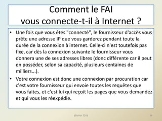 Comment le FAI
vous connecte-t-il à Internet ?
• Une fois que vous êtes "connecté", le fournisseur d'accès vous
prête une adresse IP que vous garderez pendant toute la
durée de la connexion à internet. Celle-ci n'est toutefois pas
fixe, car dès la connexion suivante le fournisseur vous
donnera une de ses adresses libres (donc différente car il peut
en posséder, selon sa capacité, plusieurs centaines de
milliers...).
• Votre connexion est donc une connexion par procuration car
c'est votre fournisseur qui envoie toutes les requêtes que
vous faites, et c'est lui qui reçoit les pages que vous demandez
et qui vous les réexpédie.
34@telier 2016
 