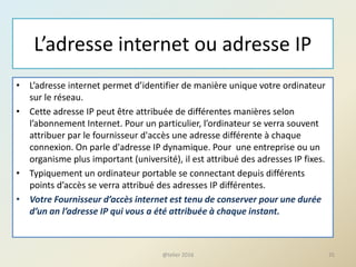 L’adresse internet ou adresse IP
• L’adresse internet permet d’identifier de manière unique votre ordinateur
sur le réseau.
• Cette adresse IP peut être attribuée de différentes manières selon
l’abonnement Internet. Pour un particulier, l’ordinateur se verra souvent
attribuer par le fournisseur d'accès une adresse différente à chaque
connexion. On parle d'adresse IP dynamique. Pour une entreprise ou un
organisme plus important (université), il est attribué des adresses IP fixes.
• Typiquement un ordinateur portable se connectant depuis différents
points d’accès se verra attribué des adresses IP différentes.
• Votre Fournisseur d’accès internet est tenu de conserver pour une durée
d’un an l’adresse IP qui vous a été attribuée à chaque instant.
35@telier 2016
 