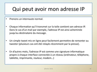 Qui peut avoir mon adresse IP
• Prenons un internaute normal.
• Chaque information qu’il transmet sur la toile contient son adresse IP.
Dans le cas d’un mail par exemple, l’adresse IP est ainsi acheminée
jusqu’au destinataire du message.
• Un simple tweet mis en ligne peut facilement permettre de remonter au
tweeter (plusieurs cas ont été relayés récemment par la presse).
• En d’autres mots, l’adresse IP est comme une signature informatique
propre à chaque interface connectée à un réseau (ordinateur, téléphone,
tablette, imprimante, routeur, modem…)
36@telier 2016
 
