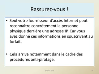 Rassurez-vous !
• Seul votre fournisseur d’accès Internet peut
reconnaitre concrètement la personne
physique derrière une adresse IP. Car vous
avez donné ces informations en souscrivant au
forfait.
• Cela arrive notamment dans le cadre des
procédures anti-piratage.
@telier 2016 39
 