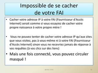 Impossible de se cacher
de votre FAI
• Cacher votre adresse IP à votre FAI (Fournisseur d'Accès
Internet) serait comme si vous essayiez de cacher votre
propre naissance à votre propre mère !
• Vous ne pouvez tenter de cacher votre adresse IP qu'aux sites
que vous visitez, pas à vous-même ni à votre FAI (Fournisseur
d'Accès Internet) sinon vous ne recevriez jamais de réponse à
vos requêtes (à vos clics sur des liens)
• Mais une fois connecté, vous pouvez circuler
masqué !
40@telier 2016
 