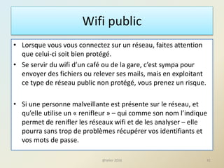 Wifi public
• Lorsque vous vous connectez sur un réseau, faites attention
que celui-ci soit bien protégé.
• Se servir du wifi d’un café ou de la gare, c’est sympa pour
envoyer des fichiers ou relever ses mails, mais en exploitant
ce type de réseau public non protégé, vous prenez un risque.
• Si une personne malveillante est présente sur le réseau, et
qu’elle utilise un « renifleur » – qui comme son nom l’indique
permet de renifler les réseaux wifi et de les analyser – elle
pourra sans trop de problèmes récupérer vos identifiants et
vos mots de passe.
41@telier 2016
 