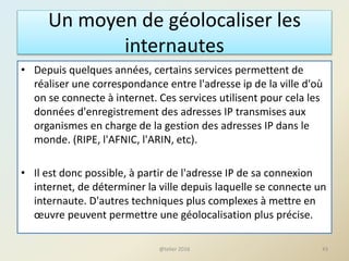 Un moyen de géolocaliser les
internautes
• Depuis quelques années, certains services permettent de
réaliser une correspondance entre l'adresse ip de la ville d'où
on se connecte à internet. Ces services utilisent pour cela les
données d'enregistrement des adresses IP transmises aux
organismes en charge de la gestion des adresses IP dans le
monde. (RIPE, l'AFNIC, l'ARIN, etc).
• Il est donc possible, à partir de l'adresse IP de sa connexion
internet, de déterminer la ville depuis laquelle se connecte un
internaute. D'autres techniques plus complexes à mettre en
œuvre peuvent permettre une géolocalisation plus précise.
43@telier 2016
 