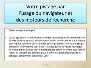Votre pistage par
l’usage du navigateur et
des moteurs de recherche
• Qu'est-ce que le pistage ?
• Le pistage est un terme couvrant maintes techniques et méthodes de suivi
que les éditeurs de sites, annonceurs et autres acteurs du web mettent en
œuvre pour connaître vos habitudes de navigation sur le Web. Il s'agit par
exemple d'informations concernant les sites que vous visitez, les choses
que vous aimez, ou que vous n'aimez pas, les achats que vous avez faits en
ligne… Ils utilisent ces données pour afficher des pubs, des produits ou
services spécialement ciblés pour vous.
45@telier 2016
 