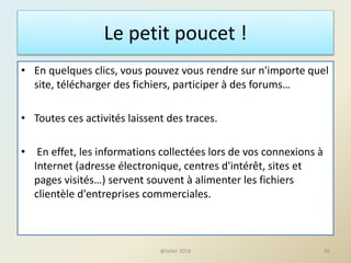 Le petit poucet !
• En quelques clics, vous pouvez vous rendre sur n'importe quel
site, télécharger des fichiers, participer à des forums…
• Toutes ces activités laissent des traces.
• En effet, les informations collectées lors de vos connexions à
Internet (adresse électronique, centres d'intérêt, sites et
pages visités…) servent souvent à alimenter les fichiers
clientèle d'entreprises commerciales.
46@telier 2016
 