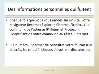 Des informations personnelles qui fuitent
• Chaque fois que vous vous rendez sur un site, votre
navigateur (Internet Explorer, Chrome, Firefox…) lui
communique l'adresse IP (Internet Protocol),
l'identifiant de votre connexion au réseau Internet.
• Ce numéro IP permet de connaître votre fournisseur
d'accès, les caractéristiques de votre ordinateur, etc.
47@telier 2016
 