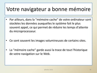 Votre navigateur a bonne mémoire
• Par ailleurs, dans la "mémoire cache" de votre ordinateur sont
stockées les données auxquelles le système fait le plus
souvent appel, ce qui permet de réduire les temps d'attente
du microprocesseur.
• Ce sont souvent les images volumineuses de certains sites.
• La "mémoire cache" garde aussi la trace de tout l'historique
de votre navigation sur le Web.
48@telier 2016
 
