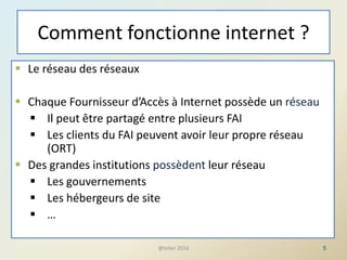 Comment fonctionne internet ?
 Le réseau des réseaux
 Chaque Fournisseur d’Accès à Internet possède un réseau
 Il peut être partagé entre plusieurs FAI
 Les clients du FAI peuvent avoir leur propre réseau
(ORT)
 Des grandes institutions possèdent leur réseau
 Les gouvernements
 Les hébergeurs de site
 …
5@telier 2016
 