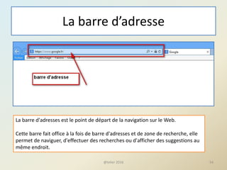 La barre d’adresse
@telier 2016 54
La barre d'adresses est le point de départ de la navigation sur le Web.
Cette barre fait office à la fois de barre d'adresses et de zone de recherche, elle
permet de naviguer, d'effectuer des recherches ou d'afficher des suggestions au
même endroit.
 
