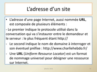 L’adresse d’un site
• L’adresse d’une page Internet, aussi nommée URL,
est composée de plusieurs éléments :
- Le premier indique le protocole utilisé dans la
conversation qui va s’instaurer entre le demandeur et
le serveur : le plus fréquent étant http://
- Le second indique le nom de domaine à interroger et
son éventuel préfixe : http://www.charliehebdo.fr/
- Une URL (Uniform Resource Locator) est un format
de nommage universel pour désigner une ressource
sur Internet.
@telier 2016 55
 