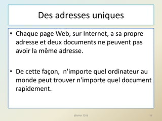 Des adresses uniques
• Chaque page Web, sur Internet, a sa propre
adresse et deux documents ne peuvent pas
avoir la même adresse.
• De cette façon, n'importe quel ordinateur au
monde peut trouver n'importe quel document
rapidement.
@telier 2016 56
 
