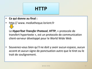 HTTP
• Ce qui donne au final :
• http:// www. mediatheque.lorient.fr
Le HyperText Transfer Protocol, HTTP, « protocole de
transfert hypertexte », est un protocole de communication
client-serveur développé pour le World Wide Web
• Souvenez-vous bien qu’il ne doit y avoir aucun espace, aucun
accent et aucun signe de ponctuation autre que le tiret ou le
trait de soulignement.
57@telier 2016
 