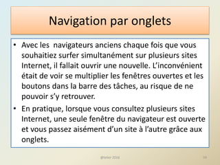 Navigation par onglets
• Avec les navigateurs anciens chaque fois que vous
souhaitiez surfer simultanément sur plusieurs sites
Internet, il fallait ouvrir une nouvelle. L’inconvénient
était de voir se multiplier les fenêtres ouvertes et les
boutons dans la barre des tâches, au risque de ne
pouvoir s’y retrouver.
• En pratique, lorsque vous consultez plusieurs sites
Internet, une seule fenêtre du navigateur est ouverte
et vous passez aisément d’un site à l’autre grâce aux
onglets.
@telier 2016 59
 