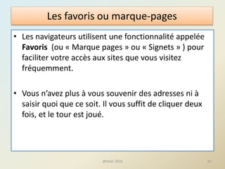 Les favoris ou marque-pages
• Les navigateurs utilisent une fonctionnalité appelée
Favoris (ou « Marque pages » ou « Signets » ) pour
faciliter votre accès aux sites que vous visitez
fréquemment.
• Vous n’avez plus à vous souvenir des adresses ni à
saisir quoi que ce soit. Il vous suffit de cliquer deux
fois, et le tour est joué.
62@telier 2016
 