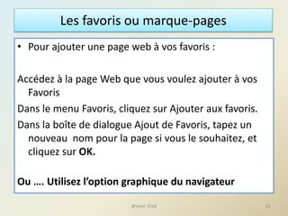 Les favoris ou marque-pages
• Pour ajouter une page web à vos favoris :
Accédez à la page Web que vous voulez ajouter à vos
Favoris
Dans le menu Favoris, cliquez sur Ajouter aux favoris.
Dans la boîte de dialogue Ajout de Favoris, tapez un
nouveau nom pour la page si vous le souhaitez, et
cliquez sur OK.
Ou …. Utilisez l’option graphique du navigateur
63@telier 2016
 