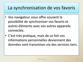 La synchronisation de vos favoris
• Vos navigateur vous offre souvent la
possibilité de synchroniser vos favoris et
autres éléments avec vos autres appareils
connectés.
• C’est très pratique, mais de ce fait vos
informations personnelles deviennent des
données sont transmises via des services tiers.
@telier 2016 64
 