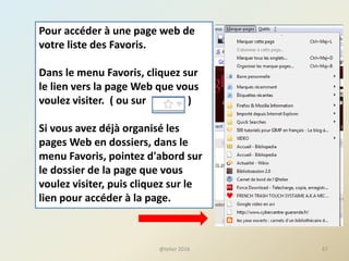 Pour accéder à une page web de
votre liste des Favoris.
Dans le menu Favoris, cliquez sur
le lien vers la page Web que vous
voulez visiter. ( ou sur )
Si vous avez déjà organisé les
pages Web en dossiers, dans le
menu Favoris, pointez d'abord sur
le dossier de la page que vous
voulez visiter, puis cliquez sur le
lien pour accéder à la page.
67@telier 2016
 