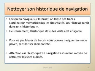 Nettoyer son historique de navigation
• Lorsqu'on navigue sur Internet, on laisse des traces.
L'ordinateur mémorise tous les sites visités. Leur liste apparaît
dans un « historique ».
• Heureusement, l'historique des sites visités est effaçable.
• Pour ne pas laisser de traces, vous pouvez naviguer en mode
privée, sans laisser d'empreinte.
• Attention car l'historique de navigation est un bon moyen de
retrouver les sites oubliés.
@telier 2016 68
 