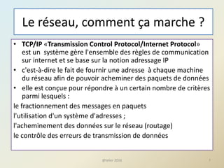 Le réseau, comment ça marche ?
• TCP/IP «Transmission Control Protocol/Internet Protocol»
est un système gère l'ensemble des règles de communication
sur internet et se base sur la notion adressage IP
• c'est-à-dire le fait de fournir une adresse à chaque machine
du réseau afin de pouvoir acheminer des paquets de données
• elle est conçue pour répondre à un certain nombre de critères
parmi lesquels :
le fractionnement des messages en paquets
l'utilisation d'un système d'adresses ;
l'acheminement des données sur le réseau (routage)
le contrôle des erreurs de transmission de données
7@telier 2016
 