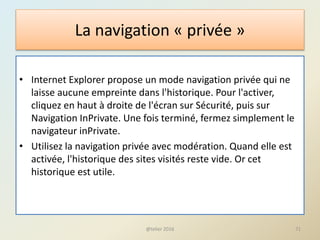 La navigation « privée »
• Internet Explorer propose un mode navigation privée qui ne
laisse aucune empreinte dans l'historique. Pour l'activer,
cliquez en haut à droite de l'écran sur Sécurité, puis sur
Navigation InPrivate. Une fois terminé, fermez simplement le
navigateur inPrivate.
• Utilisez la navigation privée avec modération. Quand elle est
activée, l'historique des sites visités reste vide. Or cet
historique est utile.
@telier 2016 71
 
