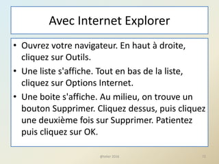 Avec Internet Explorer
• Ouvrez votre navigateur. En haut à droite,
cliquez sur Outils.
• Une liste s'affiche. Tout en bas de la liste,
cliquez sur Options Internet.
• Une boite s'affiche. Au milieu, on trouve un
bouton Supprimer. Cliquez dessus, puis cliquez
une deuxième fois sur Supprimer. Patientez
puis cliquez sur OK.
@telier 2016 72
 