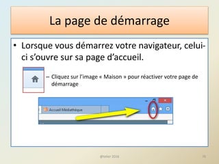 La page de démarrage
• Lorsque vous démarrez votre navigateur, celui-
ci s’ouvre sur sa page d’accueil.
– Cliquez sur l’image « Maison » pour réactiver votre page de
démarrage
@telier 2016 76
 