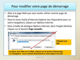Pour modifier votre page de démarrage
• Allez à la page Web que vous voulez utiliser comme page de
démarrage
• Dans le menu Outils d’Internet Explorer (ou l’équivalent pour un
autre navigateur), cliquez sur Options Internet
• Dans la boîte de dialogue Options Internet, dans l’onglet Général,
cliquez sur le bouton Page actuelle.
Cliquez sur
OK.
Lorsque vous êtes sur le Web, cliquez sur le bouton Démarrage .
Le navigateur vous conduit directement à votre page d’accueil.
78@telier 2016
 