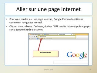 Aller sur une page Internet
• Pour vous rendre sur une page Internet, Google Chrome fonctionne
comme un navigateur normal.
• Cliquez dans la barre d'adresse, écrivez l'URL du site Internet puis appuyez
sur la touche Entrée du clavier.
@telier 2016 88
 