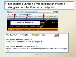 • Les onglets : Chrome a mis en place un système
d'onglets pour faciliter votre navigation.
@telier 2016 89
Pour ouvrir un nouvel onglet : cliquez sur le bouton
Pour fermer un onglet, cliquez sur
la croix située à droite de chacun des onglets X
Pour rouvrir un onglet que vous venez de
fermer, faites un clic droit sur la barre des onglets et cliquez sur Rouvrir l'onglet
fermé
 