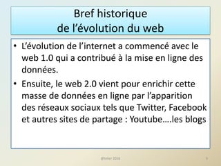 Bref historique
de l’évolution du web
• L’évolution de l’internet a commencé avec le
web 1.0 qui a contribué à la mise en ligne des
données.
• Ensuite, le web 2.0 vient pour enrichir cette
masse de données en ligne par l’apparition
des réseaux sociaux tels que Twitter, Facebook
et autres sites de partage : Youtube….les blogs
9@telier 2016
 