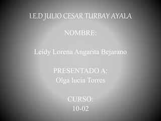I.E.D JULIO CESAR TURBAY AYALA
NOMBRE:
Leidy Lorena Angarita Bejarano
PRESENTADO A:
Olga lucia Torres
CURSO:
10-02
 