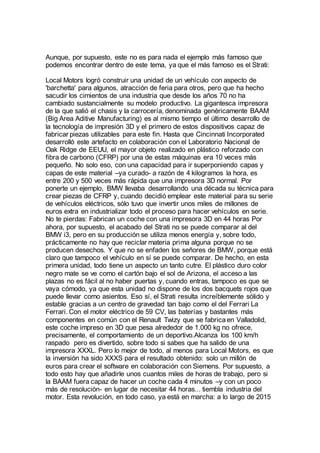 Aunque, por supuesto, este no es para nada el ejemplo más famoso que
podemos encontrar dentro de este tema, ya que el más famoso es el Strati:
Local Motors logró construir una unidad de un vehículo con aspecto de
'barchetta' para algunos, atracción de feria para otros, pero que ha hecho
sacudir los cimientos de una industria que desde los años 70 no ha
cambiado sustancialmente su modelo productivo. La gigantesca impresora
de la que salió el chasis y la carrocería, denominada genéricamente BAAM
(Big Area Aditive Manufacturing) es al mismo tiempo el último desarrollo de
la tecnología de impresión 3D y el primero de estos dispositivos capaz de
fabricar piezas utilizables para este fin. Hasta que Cincinnati Incorporated
desarrolló este artefacto en colaboración con el Laboratorio Nacional de
Oak Ridge de EEUU, el mayor objeto realizado en plástico reforzado con
fibra de carbono (CFRP) por una de estas máquinas era 10 veces más
pequeño. No solo eso, con una capacidad para ir superponiendo capas y
capas de este material –ya curado- a razón de 4 kilogramos la hora, es
entre 200 y 500 veces más rápida que una impresora 3D normal. Por
ponerte un ejemplo, BMW llevaba desarrollando una década su técnica para
crear piezas de CFRP y, cuando decidió emplear este material para su serie
de vehículos eléctricos, sólo tuvo que invertir unos miles de millones de
euros extra en industrializar todo el proceso para hacer vehículos en serie.
No te pierdas: Fabrican un coche con una impresora 3D en 44 horas Por
ahora, por supuesto, el acabado del Strati no se puede comparar al del
BMW i3, pero en su producción se utiliza menos energía y, sobre todo,
prácticamente no hay que reciclar materia prima alguna porque no se
producen desechos. Y que no se enfaden los señores de BMW, porque está
claro que tampoco el vehículo en sí se puede comparar. De hecho, en esta
primera unidad, todo tiene un aspecto un tanto cutre. El plástico duro color
negro mate se ve como el cartón bajo el sol de Arizona, el acceso a las
plazas no es fácil al no haber puertas y, cuando entras, tampoco es que se
vaya cómodo, ya que esta unidad no dispone de los dos bacquets rojos que
puede llevar como asientos. Eso sí, el Strati resulta increíblemente sólido y
estable gracias a un centro de gravedad tan bajo como el del Ferrari La
Ferrari. Con el motor eléctrico de 59 CV, las baterías y bastantes más
componentes en común con el Renault Twizy que se fabricaen Valladolid,
este coche impreso en 3D que pesa alrededor de 1.000 kg no ofrece,
precisamente, el comportamiento de un deportivo.Alcanza los 100 km/h
raspado pero es divertido, sobre todo si sabes que ha salido de una
impresora XXXL. Pero lo mejor de todo, al menos para Local Motors, es que
la inversión ha sido XXXS para el resultado obtenido: solo un millón de
euros para crear el software en colaboración con Siemens. Por supuesto, a
todo esto hay que añadirle unos cuantos miles de horas de trabajo, pero si
la BAAM fuera capaz de hacer un coche cada 4 minutos –y con un poco
más de resolución- en lugar de necesitar 44 horas... tiembla industria del
motor. Esta revolución, en todo caso, ya está en marcha: a lo largo de 2015
 