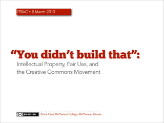 iTRAC Ÿ 8 March 2013




“You didn’t build that”:
 Intellectual Property, Fair Use, and
 the Creative Commons Movement




             Bruce Clary, McPherson College, McPherson, Kansas
 