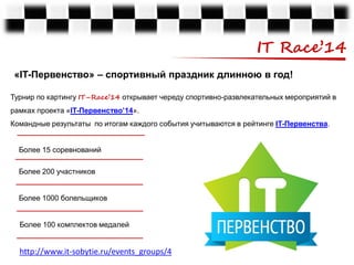 IT Race’14
«IT-Первенство» – спортивный праздник длинною в год!
Турнир по картингу IT–Race’14 открывает череду спортивно-развлекательных мероприятий в
рамках проекта «IT-Первенство’14».

Командные результаты по итогам каждого события учитываются в рейтинге IT-Первенства.
Более 15 соревнований

Более 200 участников
Более 1000 болельщиков
Более 100 комплектов медалей

http://www.it-sobytie.ru/events_groups/4

 
