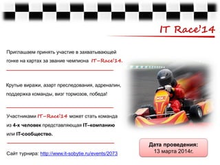 IT Race’14
Приглашаем принять участие в захватывающей
гонке на картах за звание чемпиона IT–Race’14.

Крутые виражи, азарт преследования, адреналин,
поддержка команды, визг тормозов, победа!

Участниками IT–Race’14 может стать команда
из 4-х человек представляющая IT–компанию
или IT-сообщество.

Сайт турнира: http://www.it-sobytie.ru/events/2073

Дата проведения:
13 марта 2014г.

 