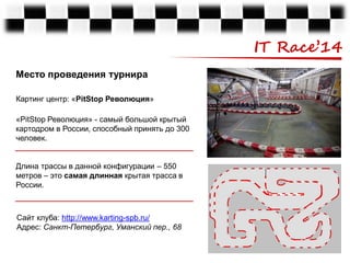 IT Race’14
Место проведения турнира
Картинг центр: «PitStop Революция»
«PitStop Революция» - самый большой крытый
картодром в России, способный принять до 300
человек.
Длина трассы в данной конфигурации – 550
метров – это самая длинная крытая трасса в
России.

Сайт клуба: http://www.karting-spb.ru/
Адрес: Санкт-Петербург, Уманский пер., 68

 