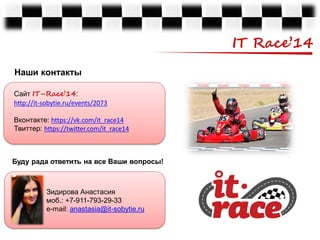 IT Race’14
Наши контакты
Сайт IT–Race’14:
http://it-sobytie.ru/events/2073

Вконтакте: https://vk.com/it_race14
Твиттер: https://twitter.com/it_race14

Буду рада ответить на все Ваши вопросы!

Зидирова Анастасия
моб.: +7-911-793-29-33
e-mail: anastasia@it-sobytie.ru

 
