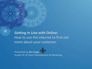 Getting In Line with Online: How to use the internet to find out more about your customer.  Presented by Jim Longo  Itracks VP of Client Development & Marketing 