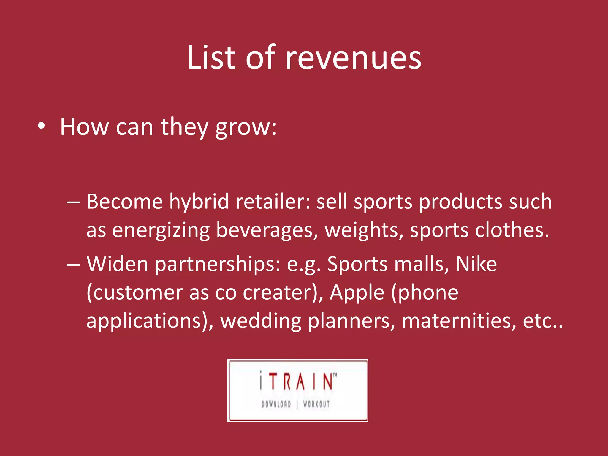 SubscriptionsList of revenuesHow cantheygrow:Becomehybridretailer: sell sports productssuch as energizingbeverages, weights, sports clothes.Widenpartnerships: e.g. Sports malls, Nike (customer as cocreater), Apple (phone applications), weddingplanners, maternities, etc..