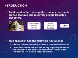 INTRODUCTION
• Traditional pattern recognition models use hand-
crafted features and relatively simple trainable
classifiers.
• This approach has the following limitations:
• It is very tedious and costly to develop hand-crafted features
• These hand-crafted features are usually highly dependent on
one application, and cannot be transferred easily to other
applications – ie, they are not generalizable.
Hand-crafted
Feature
Extractor
“Simple”
Trainable
Classifier
Output
 
