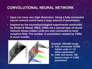 CONVOLUTIONAL NEURAL NETWORK
• Input can have very high dimension. Using a fully-connected
neural network would need a large amount of parameters.
• Inspired by the neurophysiological experiments conducted
by [Hubel & Wiesel 1962], CNNs are a special type of neural
network whose hidden units are only connected to local
receptive field. The number of parameters needed by CNNs
is much smaller.
Example: 200x200 image
a) fully connected: 40,000
hidden units => 1.6
billion parameters
b) CNN: 5x5 kernel, 100
feature maps => 2,500
parameters
 