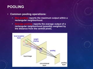 POOLING
• Common pooling operations:
• Max pooling: reports the maximum output within a
rectangular neighborhood.
• Average pooling: reports the average output of a
rectangular neighborhood (possibly weighted by
the distance from the central pixel).
 