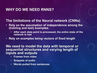 WHY DO WE NEED RNNS?
The limitations of the Neural network (CNNs)
• Rely on the assumption of independence among the
(training and test) examples.
• After each data point is processed, the entire state of the
network is lost
• Rely on examples being vectors of fixed length
We need to model the data with temporal or
sequential structures and varying length of
inputs and outputs
• Frames from video
• Snippets of audio
• Words pulled from sentences
 