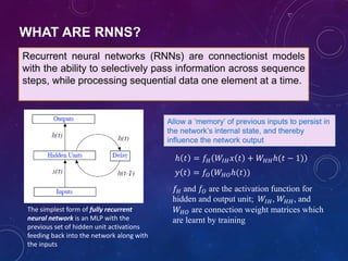 Recurrent neural networks (RNNs) are connectionist models
with the ability to selectively pass information across sequence
steps, while processing sequential data one element at a time.
The simplest form of fully recurrent
neural network is an MLP with the
previous set of hidden unit activations
feeding back into the network along with
the inputs
ℎ 𝑡 = 𝑓𝐻 𝑊𝐼𝐻 𝑥 𝑡 + 𝑊𝐻𝐻ℎ(𝑡 − 1)
𝑦 𝑡 = 𝑓𝑂(𝑊𝐻𝑂ℎ(𝑡))
𝑓𝐻 and 𝑓𝑂 are the activation function for
hidden and output unit; 𝑊𝐼𝐻, 𝑊𝐻𝐻, and
𝑊𝐻𝑂 are connection weight matrices which
are learnt by training
Allow a ‘memory’ of previous inputs to persist in
the network’s internal state, and thereby
influence the network output
WHAT ARE RNNS?
 