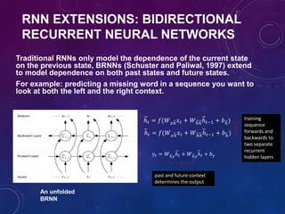 ℎ 𝑡 = 𝑓(𝑊 𝑥ℎ 𝑥 𝑡 + 𝑊ℎℎℎ 𝑡−1 + 𝑏ℎ)
ℎ 𝑡 = 𝑓(𝑊 𝑥ℎ 𝑥 𝑡 + 𝑊ℎℎℎ 𝑡−1 + 𝑏ℎ)
𝑦𝑡 = 𝑊ℎ𝑦ℎ 𝑡 + 𝑊ℎ𝑦ℎ 𝑡 + 𝑏 𝑦
training
sequence
forwards and
backwards to
two separate
recurrent
hidden layers
past and future context
determines the output
An unfolded
BRNN
RNN EXTENSIONS: BIDIRECTIONAL
RECURRENT NEURAL NETWORKS
Traditional RNNs only model the dependence of the current state
on the previous state, BRNNs (Schuster and Paliwal, 1997) extend
to model dependence on both past states and future states.
For example: predicting a missing word in a sequence you want to
look at both the left and the right context.
 