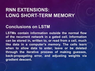 RNN EXTENSIONS:
LONG SHORT-TERM MEMORY
LSTMs contain information outside the normal flow
of the recurrent network in a gated cell. Information
can be stored in, written to, or read from a cell, much
like data in a computer’s memory. The cells learn
when to allow data to enter, leave or be deleted
through the iterative process of making guesses,
back-propagating error, and adjusting weights via
gradient descent.
Conclusions on LSTM
 