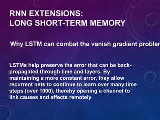 RNN EXTENSIONS:
LONG SHORT-TERM MEMORY
Why LSTM can combat the vanish gradient problem
LSTMs help preserve the error that can be back-
propagated through time and layers. By
maintaining a more constant error, they allow
recurrent nets to continue to learn over many time
steps (over 1000), thereby opening a channel to
link causes and effects remotely
 