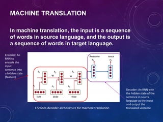 In machine translation, the input is a sequence
of words in source language, and the output is
a sequence of words in target language.
Encoder-decoder architecture for machine translation
Encoder: An
RNN to
encode the
input
sentence into
a hidden state
(feature)
Decoder: An RNN with
the hidden state of the
sentence in source
language as the input
and output the
translated sentence
MACHINE TRANSLATION
 