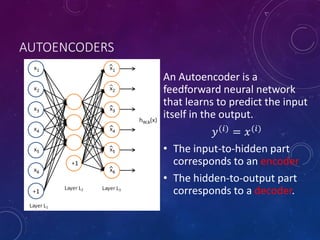 AUTOENCODERS
An Autoencoder is a
feedforward neural network
that learns to predict the input
itself in the output.
𝑦(𝑖)
= 𝑥(𝑖)
• The input-to-hidden part
corresponds to an encoder
• The hidden-to-output part
corresponds to a decoder.
 