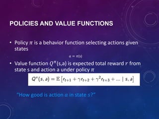 POLICIES AND VALUE FUNCTIONS
• Policy 𝜋 is a behavior function selecting actions given
states
𝑎 = 𝜋(s)
• Value function 𝑄 𝜋
(s,a) is expected total reward 𝑟 from
state s and action a under policy 𝜋
“How good is action 𝑎 in state 𝑠?”
 